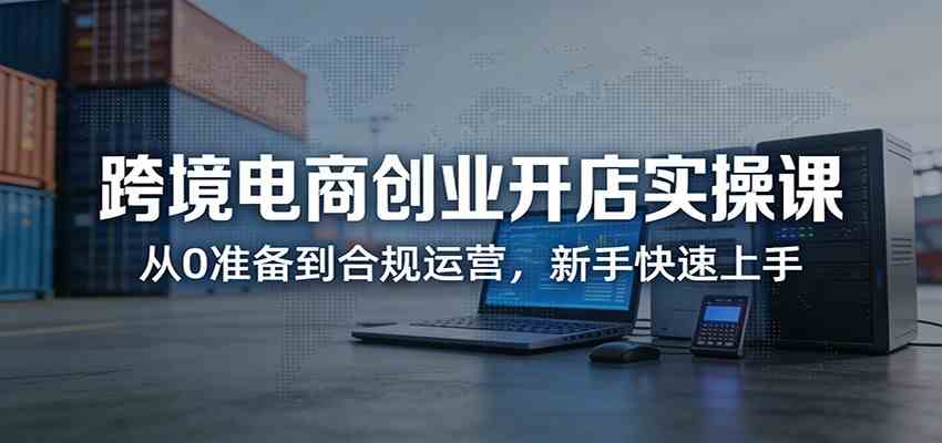 跨境电商创业开店实操课:从0准备到合规运营,新手快速上手-智云网