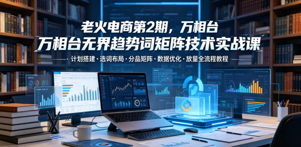 老火电商第2期，万相台无界趋势词矩阵技术实战课，计划搭建・选词布局・分品矩阵・数据优化・放量全流程教程-智云网