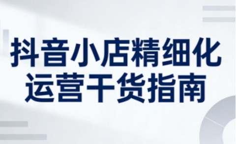 抖音小店精细化运营干货指南新版,助力商家系统提升店铺运营能力-智云网