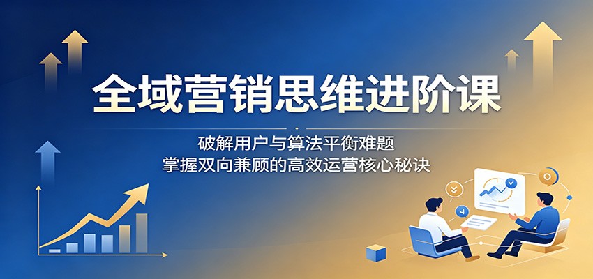 全域营销思维进阶课:破解用户与算法平衡难题,掌握双向兼顾的高效运营核心秘诀-智云网